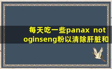 每天吃一些panax  notoginseng粉以清除肝脏和脂质，并有效